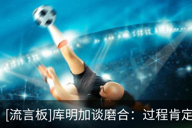 [流言板]库明加谈磨合：过程肯定会有起伏，我们在努力变得更好
